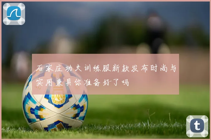 石家庄功夫训练服新款发布时尚与实用兼具你准备好了吗