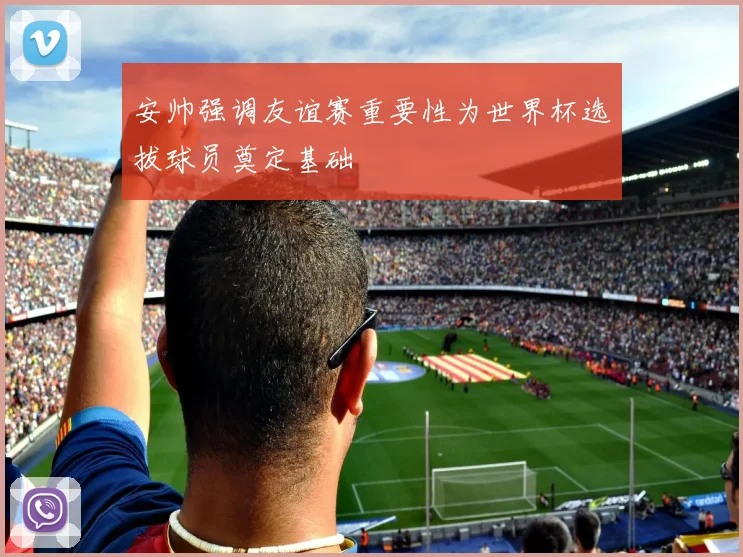 安帅强调友谊赛重要性为世界杯选拔球员奠定基础