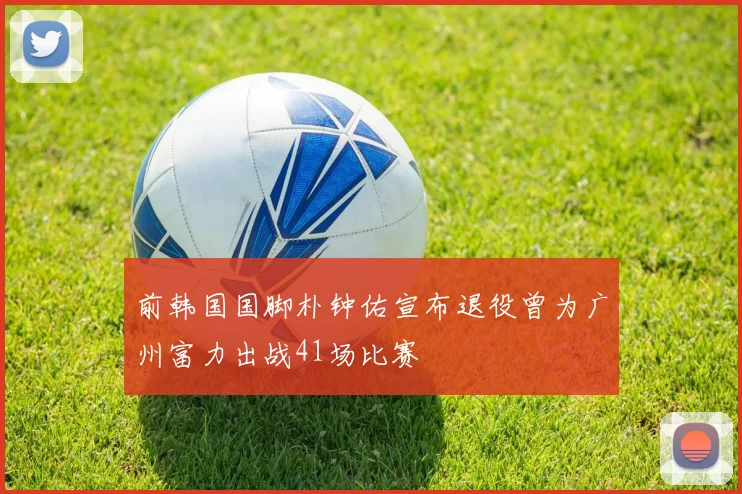 前韩国国脚朴钟佑宣布退役曾为广州富力出战41场比赛