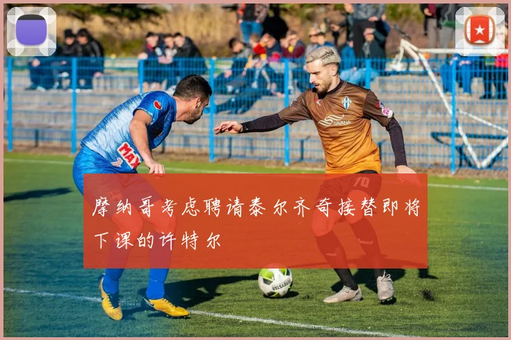 摩纳哥考虑聘请泰尔齐奇接替即将下课的许特尔