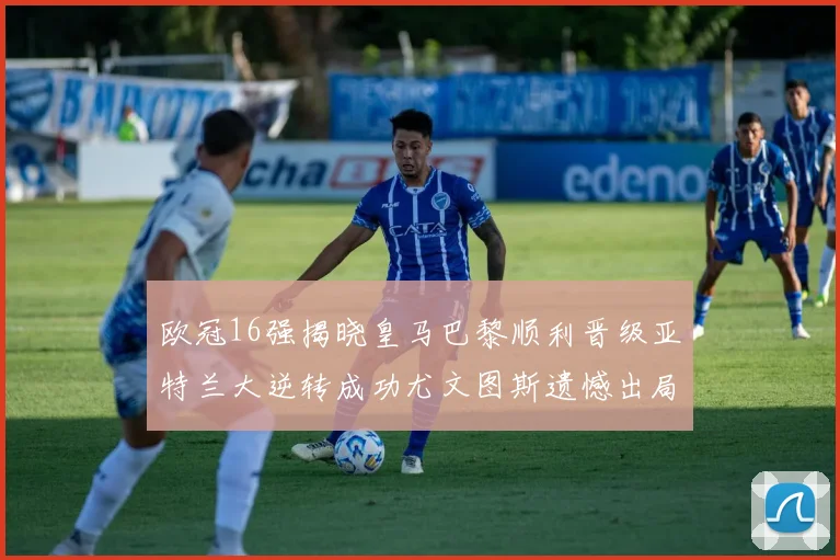欧冠16强揭晓皇马巴黎顺利晋级亚特兰大逆转成功尤文图斯遗憾出局
