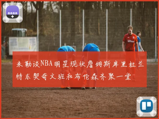 米勒谈NBA明星现状詹姆斯库里杜兰特东契奇文班和布伦森齐聚一堂