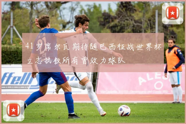 41岁席尔瓦期待随巴西征战世界杯立志执教所有曾效力球队