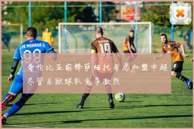 哥伦比亚前锋萨缅托考虑加盟中超尽管东欧球队竞争激烈