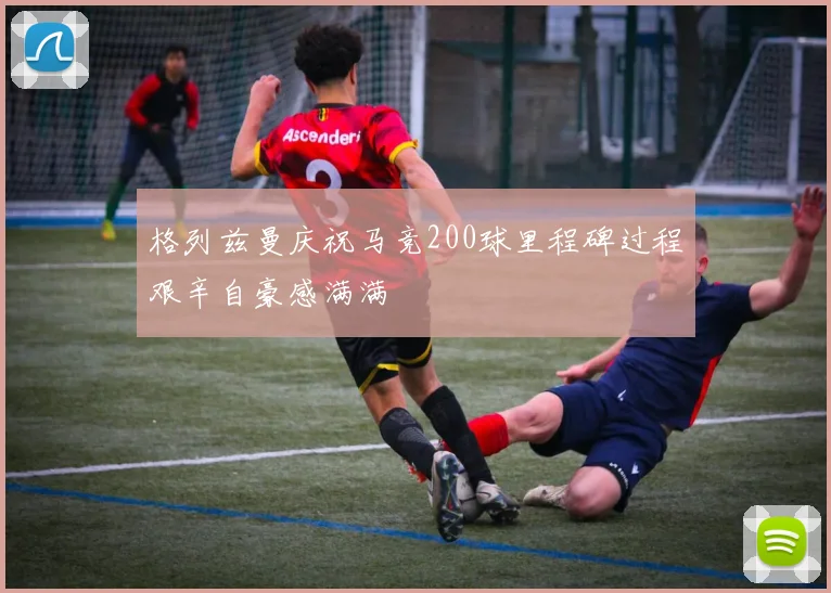 格列兹曼庆祝马竞200球里程碑过程艰辛自豪感满满