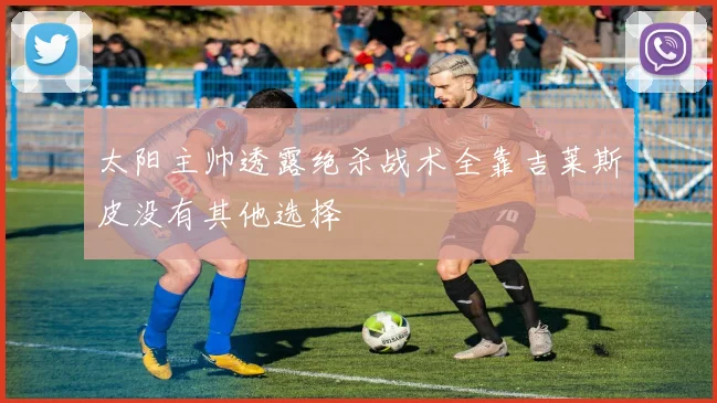太阳主帅透露绝杀战术全靠吉莱斯皮没有其他选择