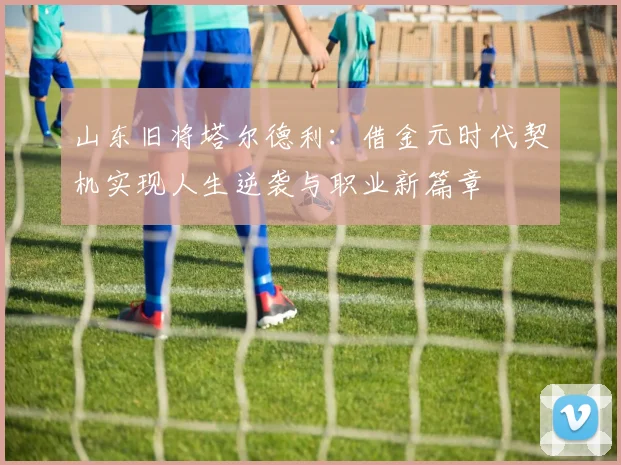 山东旧将塔尔德利：借金元时代契机实现人生逆袭与职业新篇章