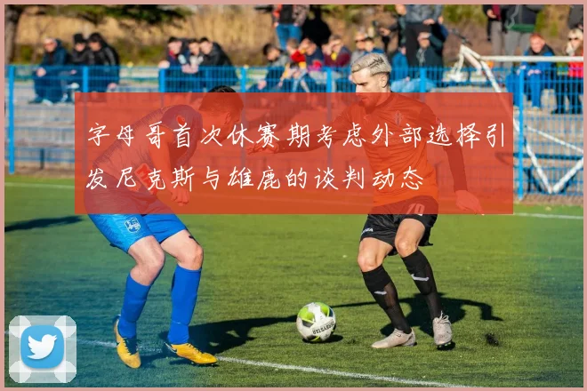 字母哥首次休赛期考虑外部选择引发尼克斯与雄鹿的谈判动态