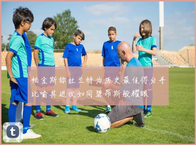 帕金斯称杜兰特为历史最佳得分手比喻其进攻如同碧昂斯般耀眼