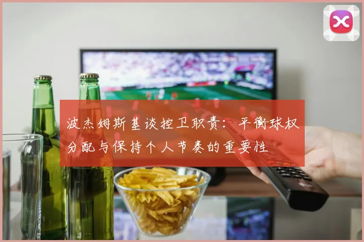 波杰姆斯基谈控卫职责：平衡球权分配与保持个人节奏的重要性