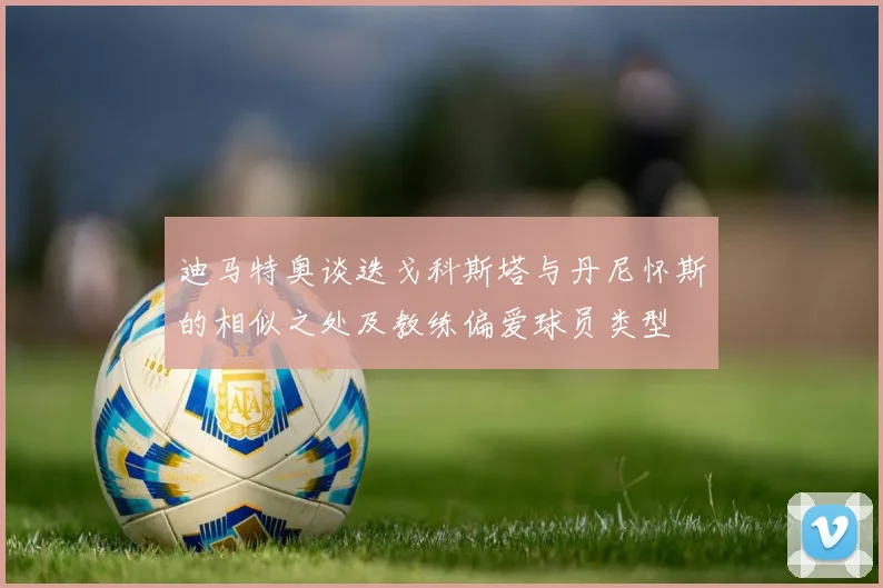 迪马特奥谈迭戈科斯塔与丹尼怀斯的相似之处及教练偏爱球员类型