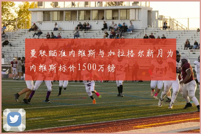 曼联瞄准内维斯与加拉格尔新月为内维斯标价1500万镑