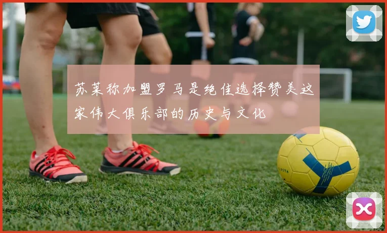 苏莱称加盟罗马是绝佳选择赞美这家伟大俱乐部的历史与文化