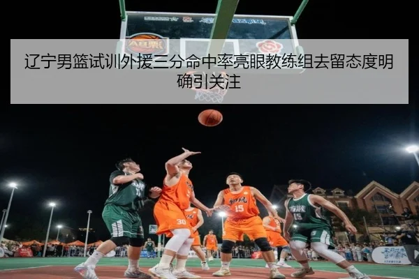 辽宁男篮试训外援三分命中率亮眼教练组去留态度明确引关注（mksports）